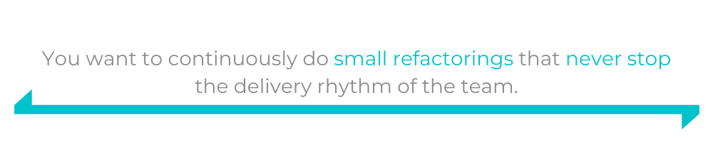 You want to continuously do small refactorings that never stop the delivery rhythm of the team.